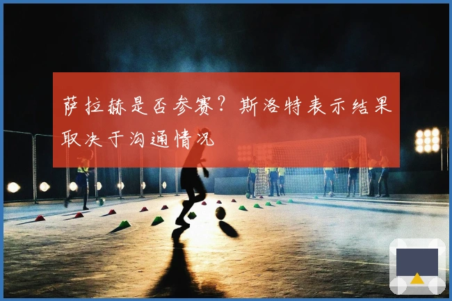 萨拉赫是否参赛？斯洛特表示结果取决于沟通情况