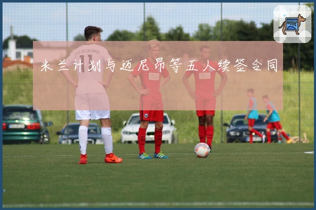 米兰计划与迈尼昂等五人续签合同