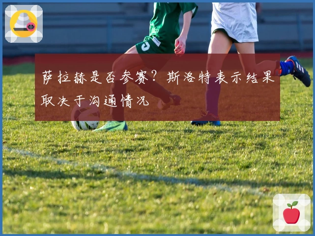 萨拉赫是否参赛？斯洛特表示结果取决于沟通情况