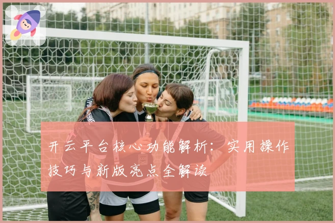 开云平台核心功能解析：实用操作技巧与新版亮点全解读