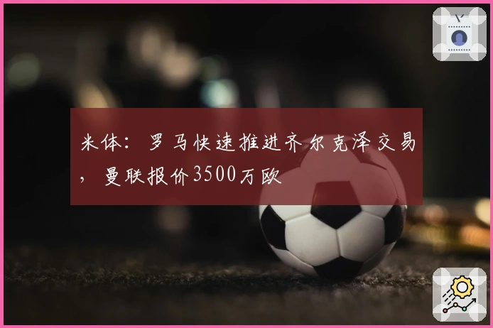 米体：罗马快速推进齐尔克泽交易，曼联报价3500万欧