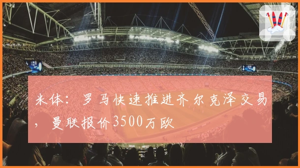 米体：罗马快速推进齐尔克泽交易，曼联报价3500万欧