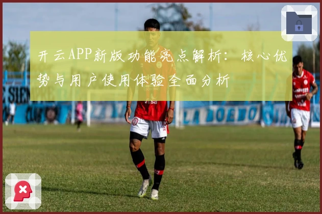 开云APP新版功能亮点解析：核心优势与用户使用体验全面分析