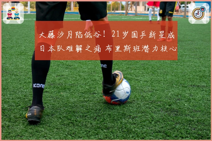 大藤沙月陷低谷！21岁国乒新星成日本队难解之痛 布里斯班潜力核心？