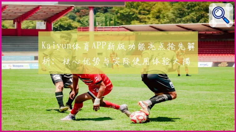 Kaiyun体育APP新版功能亮点抢先解析：核心优势与实际使用体验大揭秘