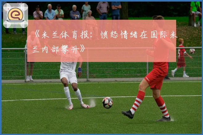 《米兰体育报：愤怒情绪在国际米兰内部攀升》