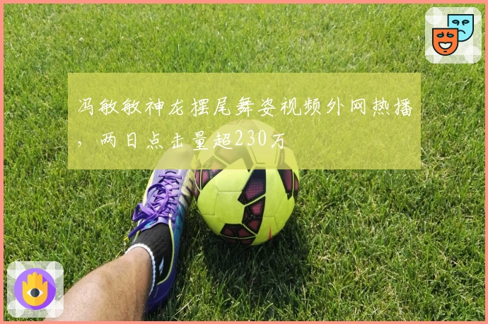 冯敏敏神龙摆尾舞姿视频外网热播，两日点击量超230万