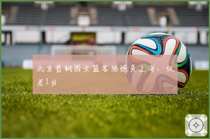 北京首钢园女篮客场憾负上海，仅差1分
